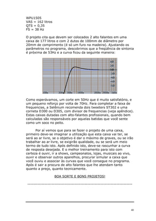 WPU1505
VAS = 162 litros
QTS = 0,35
FS = 38 Hz

O projeto cita que devem ser colocados 2 alto falantes em uma
caixa de 177 litros e com 2 dutos de 100mm de diâmetro por
20mm de comprimento (é só um furo na madeira). Ajustando os
parâmetros no programa, descobrimos que a freqüência de sintonia
é próxima de 53Hz e a curva ficou da seguinte maneira:




Como esperávamos, um corte em 50Hz que é muito satisfatório, e
um pequeno reforço por volta de 70Hz. Para completar a faixa de
frequencias, a Selênium recomenda dois tweeters ST302 e uma
corneta D300 ou D305, com divisor de frequencias (veja apêndice).
Estas caixas dutadas com alto-falantes profissionais, quando bem
calculadas são responsáveis por aquelas batidas que você sente
como um soco no peito.

      Por aí vemos que para se fazer o projeto de uma caixa,
primeiro deve-se imaginar a utilização que esta caixa vai ter, se
será ao ar livre, se o objetivo é dar o máximo de graves, ou se irão
trabalhar ao ar livre, se exigirão qualidade, ou se será um meio
termo de tudo isto. Após definido isto, deve-se rascunhar a curva
de resposta desejada. E o melhor treinamento para isto com
certeza é ouvir, ir a shows, campeonatos, lojas, musicais ao vivo,
ouvir e observar outros aparelhos, procurar simular a caixa que
você ouviu e associar às curvas que você consegue no programa.
Após é sair a procura de alto falantes que lhe atendam tanto
quanto a preço, quanto tecnicamente.

                   BOA SORTE E BONS PROJETOS!

-------------------------------------------------------------------------




                                                                        40
 