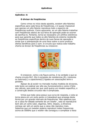 Apêndices

--------------------------------------------------------------------------
Apêndice -A

      O divisor de freqüências

      Como vimos no início desta apostila, existem alto-falantes
específicos para cada faixa de freqüências, e é quase impossível
que apenas um alto falante reproduza todo o espectro de
freqüências audíveis. Como agravante, se um alto falante trabalhar
com freqüências abaixo de sua faixa de operação pode-se ocorrer
de danifica-lo. Portanto, torna-se necessário um artifício eletrônico
para que garanta que todos os alto falantes do sistema receberão
as freqüências específicas dentro de suas faixas de operação e
ainda que a sobreposição de uma faixa sobre a outra produza
efeitos benéficos para o som. O circuito que realiza este trabalho
chama-se divisor de freqüências ou crossover.




      O crossover, como o da figura acima, é na verdade o que se
chama circuito RLC. Ele é composto de resistencias (R), indutores
ou bobinas(L) e capacitores(C) ligados em associações série e
paralelo.
      Apesar de já existir no mercado muitos modelos de divisores,
este texto vai explicar por alto seu funcionamento e como é feito
seu cálculo, pois pode ser que você queira um modelo específico, e
a construção destes circuitos não é complicada.

      Vimos que toda caixa possui sua curva de resposta, e esta se
torna plana em um certo ponto e é desejável que prossiga desta
forma por um grande intervalo de frequencias. Mas sabemos que
se a caixa for dotada somente de um woofer , esta só reproduzirá
bem até um certo valor, digamos, 5Khz. Depois, a eficiencia
começa cair até um ponto que a caixa não reproduz mais.
Sabemos que um tweeter poderia reproduzir estas frequencias
acima de 5000Hz que o woofer não conseguiu e completar a faixa




                                                                        41
 