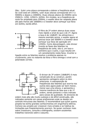 Obs.: Subir uma oitava corresponde a dobrar a freqüência atual.
Se você está em 2500Hz, subir duas oitavas corresponde em ir a
5000Hz e depois a 10000Hz. Duas oitavas abaixo de 2500Hz seria
2500/2= 1250, 1250/2= 625Hz. Em miúdos, se a freqüência de
corte for projetada para 2500Hz, o woofer deve ter resposta plana
até pelo menos até 10000Hz e o tweeter deve começar sua faixa
em 625Hz, tarefa difícil.


                          O filtro de 2ª ordem atenua duas vezes
                          mais rápido o sinal do que o de 1ª. Agora
                          a taxa é de 12dB/8ª. Se utilizarmos o
                          mesmo exemplo acima, o woofer agora só
                          precisa tocar até 5000Hz e o tweeter deve
                          começar sua faixa de operação em
                          1250Hz. Como desvantagem, este divisor
                          inverte as fases dos falantes na
                          freqüência de corte, isto é, um toca o
                          contrário que o outro, o que resulta em
                          um cancelamento nesta faixa. Inverter a
ligação entre os falantes resolve o problema apenas no
cruzamento, pois no restante da faixa o filtro entrega o sinal com a
polaridade correta.




                          O divisor de 3ª ordem (18dB/8ª) é mais
                          complicado de se construir, porém
                          apresenta vantagens sobre os dois
                          anteriores. A sobreposição de
                          freqüências dos falantes que ocorria nos
                          outros dois agora pode ser bem menor,
                          menor que uma oitava, e apresenta a
                          mesma coerência de fase que o de 1ª
                          ordem, sendo portanto o mais indicado
                          para caixas de qualidade. Os divisores de
ordem mais alta são muito custosos e de difícil construção, são
indicados somente em caixas profissionais onde se deseje um
controle minucioso dos falantes. É recomendável que quem queira
projeta-los tenha grandes conhecimentos em engenharia elétrica.
Comece seu projeto por crossover mais simples e se habitue às
limitações que freqüentemente ocorrem. Se quiser conhecer mais
sobre crossovers, consulte a bibliografia, existem excelentes
trabalhos nacionais sobre o assunto.




                                                                  43
 
