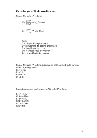 Fórmulas para cálculo dos divisores:

Para o filtro de 1ª ordem:




      Onde:
      C= capacitância procurada
      L= Indutância da bobina procurada
      f = freqüência de corte
      Zw = Impedância do Woofer
      Zt= Impedância do tweeter




Para o filtro de 2ª ordem, primeiro se calcula C e L pela fórmula
anterior, e segue-se:
C1=1,4xC
L1=1,4xL
C2=0,7xC
L2=0,7xL




Procedimento perecido é para o filtro de 3ª ordem:

L11=1,5xL
C11=1,33xC
L12=0,5xL
C21=0,67xC
L21=0,75xL
C22=2xC




                                                                    44
 