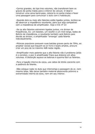 -Carros grandes, do tipo tres volumes, não transferem bem os
graves do porta-malas para o interior do veículo. O ideal é
construir uma caixa band-pass, coloca-la no porta-malas e fazer
uma passagem para comunicar o duto com o habitáculo.

-Quando dois ou mais alto falantes estão ligados juntos, lembre-se
de observar a impedãncia resultante, para que seja compatível
com a impedância de amplificador. Veja o link nº 23

-Se os alto falantes estiverem ligados juntos, via divisor de
freqüências, Ex: um tweeter, um woofer e um mid-range, todos de
8ohms de impedância, a resultante também será 8ohms pois
devido ao divisor, o amplificador "enxerga" cada falante
individualmente.

-Músicas populares possuem suas batidas graves perto de 70Hz, ao
projetar caixas que toquem ao ar livre e locais amplos, procure
criar um pico de no máximo 4dB nesta região.

-Amplificador mais potente que o alto falante não é problema (aliás
é o correto), o pior é amplificador fraco que distorce em altos
volumes. A distorção aquece as bobinas e queima fácil os falantes.

-Para a ligação interna da caixa, use cabos de bitola coerente com
a potência do falante.

-Não coloque nada no duto que interrompa a passagem do ar, nem
mesmo telas. Não deixe também material absorvente próximo a
extremidade interna do duto, nem em seu interior.




                                                                  50
 