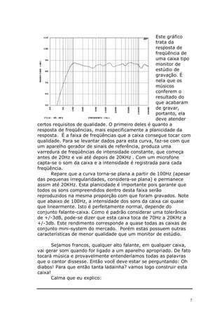 Este gráfico
                                                    trata da
                                                    resposta de
                                                    freqüência de
                                                    uma caixa tipo
                                                    monitor de
                                                    estúdio de
                                                    gravação. É
                                                    nela que os
                                                    músicos
                                                    conferem o
                                                    resultado do
                                                    que acabaram
                                                    de gravar,
                                                    portanto, ela
                                                    deve atender
certos requisitos de qualidade. O primeiro deles é quanto a
resposta de freqüências, mais especificamente a planicidade da
resposta. É a faixa de freqüências que a caixa consegue tocar com
qualidade. Para se levantar dados para esta curva, faz-se com que
um aparelho gerador de sinais de referência, produza uma
varredura de freqüências de intensidade constante, que começa
antes de 20Hz e vai até depois de 20KHz . Com um microfone
capta-se o som da caixa e a intensidade é registrada para cada
freqüência.
      Repare que a curva torna-se plana a partir de 100Hz (apesar
das pequenas irregularidades, considera-se plana) e permanece
assim até 20KHz. Esta planicidade é importante pois garante que
todos os sons compreendidos dentro desta faixa serão
reproduzidos na mesma proporção com que foram gravados. Note
que abaixo de 100Hz, a intensidade dos sons da caixa cai quase
que linearmente. Isto é perfeitamente normal, depende do
conjunto falante-caixa. Como é padrão considerar uma tolerância
de +/-3dB, pode-se dizer que esta caixa toca de 70Hz a 20KHz a
+/-3db. Este rendimento corresponde a quase todas as caixas de
conjunto mini-system do mercado. Porém estas possuem outras
características de menor qualidade que um monitor de estúdio.

       Sejamos francos, qualquer alto falante, em qualquer caixa,
vai gerar som quando for ligado a um aparelho apropriado. De fato
tocará música e provavelmente entenderíamos todas as palavras
que o cantor dissesse. Então você deve estar se perguntando: Oh
diabos! Para que então tanta ladainha? vamos logo construir esta
caixa!
       Calma que eu explico:



                                                                 7
 
