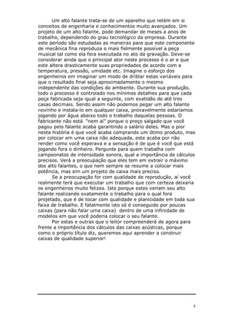 Um alto falante trata-se de um aparelho que retém em si
conceitos de engenharia e conhecimentos muito avançados. Um
projeto de um alto falante, pode demandar de meses a anos de
trabalho, dependendo do grau tecnológico da empresa. Durante
este período são estudadas as maneiras para que este componente
de mecânica fina reproduza o mais fielmente possível a peça
musical tal como ela fora executada no ato da gravação. Deve-se
considerar ainda que o principal ator neste processo é o ar e que
este altera drasticamente suas propriedades de acordo com a
temperatura, pressão, umidade etc. Imagine o esforço dos
engenheiros em imaginar um modo de driblar estas variáveis para
que o resultado final seja aproximadamente o mesmo
independente das condições do ambiente. Durante sua produção,
todo o processo é controlado nos mínimos detalhes para que cada
peça fabricada seja igual a seguinte, com exatidão de até tres
casas decimais. Sendo assim não podemos pegar um alto falante
novinho e instala-lo em qualquer caixa, provavelmente estaríamos
jogando por água abaixo todo o trabalho daquelas pessoas. O
fabricante não está “nem aí” porque o preço salgado que você
pagou pelo falante acaba garantindo o salário deles. Mas o pior
nesta história é que você acaba comprando um ótimo produto, mas
por colocar em uma caixa não adequada, este acaba por não
render como você esperava e a sensação é de que é você que está
jogando fora o dinheiro. Pergunte para quem trabalha com
campeonatos de intensidade sonora, qual a importância de cálculos
precisos. Verá a preocupação que eles tem em extrair o máximo
dos alto falantes, o que nem sempre se resume a colocar mais
potência, mas sim um projeto de caixa mais preciso.
      Se a preocupação for com qualidade de reprodução, aí você
realmente terá que executar um trabalho que com certeza deixaria
os engenheiros muito felizes. Isto porque estes veriam seu alto
falante realizando exatamente o trabalho para o qual fora
projetado, que é de tocar com qualidade e planicidade em toda sua
faixa de trabalho. E fatalmente isto só é conseguido por poucas
caixas (para não falar uma caixa) dentro de uma infinidade de
modelos em que você poderia colocar o seu falante.
      Por estas e outras que o leitor compreenderá de agora para
frente a importância dos cálculos das caixas acústicas, porque
como o próprio título diz, queremos aqui aprender a construir
caixas de qualidade superior!




                                                                8
 