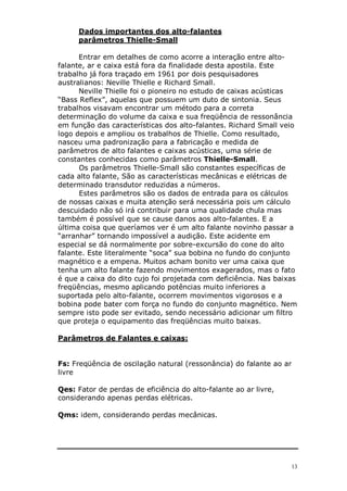 13
Dados importantes dos alto-falantes
parâmetros Thielle-Small
Entrar em detalhes de como acorre a interação entre alto-
falante, ar e caixa está fora da finalidade desta apostila. Este
trabalho já fora traçado em 1961 por dois pesquisadores
australianos: Neville Thielle e Richard Small.
Neville Thielle foi o pioneiro no estudo de caixas acústicas
“Bass Reflex”, aquelas que possuem um duto de sintonia. Seus
trabalhos visavam encontrar um método para a correta
determinação do volume da caixa e sua freqüência de ressonância
em função das características dos alto-falantes. Richard Small veio
logo depois e ampliou os trabalhos de Thielle. Como resultado,
nasceu uma padronização para a fabricação e medida de
parâmetros de alto falantes e caixas acústicas, uma série de
constantes conhecidas como parâmetros Thielle-Small.
Os parâmetros Thielle-Small são constantes específicas de
cada alto falante, São as características mecânicas e elétricas de
determinado transdutor reduzidas a números.
Estes parâmetros são os dados de entrada para os cálculos
de nossas caixas e muita atenção será necessária pois um cálculo
descuidado não só irá contribuir para uma qualidade chula mas
também é possível que se cause danos aos alto-falantes. E a
última coisa que queríamos ver é um alto falante novinho passar a
“arranhar” tornando impossível a audição. Este acidente em
especial se dá normalmente por sobre-excursão do cone do alto
falante. Este literalmente “soca” sua bobina no fundo do conjunto
magnético e a empena. Muitos acham bonito ver uma caixa que
tenha um alto falante fazendo movimentos exagerados, mas o fato
é que a caixa do dito cujo foi projetada com deficiência. Nas baixas
freqüências, mesmo aplicando potências muito inferiores a
suportada pelo alto-falante, ocorrem movimentos vigorosos e a
bobina pode bater com força no fundo do conjunto magnético. Nem
sempre isto pode ser evitado, sendo necessário adicionar um filtro
que proteja o equipamento das freqüências muito baixas.
Parâmetros de Falantes e caixas:
Fs: Freqüência de oscilação natural (ressonância) do falante ao ar
livre
Qes: Fator de perdas de eficiência do alto-falante ao ar livre,
considerando apenas perdas elétricas.
Qms: idem, considerando perdas mecânicas.
 