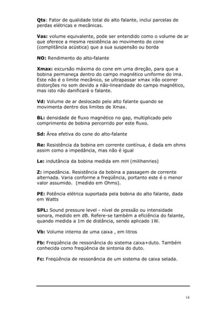 14
Qts: Fator de qualidade total do alto falante, inclui parcelas de
perdas elétricas e mecânicas.
Vas: volume equivalente, pode ser entendido como o volume de ar
que oferece a mesma resistência ao movimento do cone
(complitância acústica) que a sua suspensão ou borda
NO: Rendimento do alto-falante
Xmax: excursão máxima do cone em uma direção, para que a
bobina permaneça dentro do campo magnético uniforme do ima.
Este não é o limite mecânico, se ultrapassar xmax irão ocorrer
distorções no som devido a não-linearidade do campo magnético,
mas isto não danificará o falante.
Vd: Volume de ar deslocado pelo alto falante quando se
movimenta dentro dos limites de Xmax.
BL: densidade de fluxo magnético no gap, multiplicado pelo
comprimento de bobina percorrido por este fluxo.
Sd: Área efetiva do cone do alto-falante
Re: Resistência da bobina em corrente contínua, é dada em ohms
assim como a impedância, mas não é igual
Le: indutância da bobina medida em mH (milihenries)
Z: impedância. Resistência da bobina a passagem de corrente
alternada. Varia conforme a freqüência, portanto este é o menor
valor assumido. (medido em Ohms).
PE: Potência elétrica suportada pela bobina do alto falante, dada
em Watts
SPL: Sound pressure level - nível de pressão ou intensidade
sonora, medido em dB. Refere-se também a eficiência do falante,
quando medida a 1m de distância, sendo aplicado 1W.
Vb: Volume interno de uma caixa , em litros
Fb: Freqüência de ressonância do sistema caixa+duto. Também
conhecida como freqüência de sintonia do duto.
Fc: Freqüência de ressonância de um sistema de caixa selada.
 