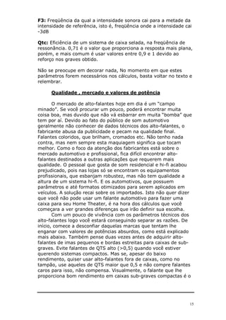 15
F3: Freqüência da qual a intensidade sonora cai para a metade da
intensidade de referência, isto é, freqüência onde a intensidade cai
-3dB
Qtc: Eficiência de um sistema de caixa selada, na freqüência de
ressonância. 0,71 é o valor que proporciona a resposta mais plana,
porém, e mais comum é usar valores entre 0,9 e 1 devido ao
reforço nos graves obtido.
Não se preocupe em decorar nada, No momento em que estes
parâmetros forem necessários nos cálculos, basta voltar no texto e
relembrar.
Qualidade , mercado e valores de potência
O mercado de alto-falantes hoje em dia é um “campo
minado”. Se você procurar um pouco, poderá encontrar muita
coisa boa, mas duvido que não vá esbarrar em muita “bomba” que
tem por aí. Devido ao fato do público de som automotivo
geralmente não conhecer de dados técnicos dos alto-falantes, o
fabricante abusa da publicidade e pecam na qualidade final.
Falantes coloridos, que brilham, cromados etc. Não tenho nada
contra, mas nem sempre esta maquiagem significa que tocam
melhor. Como o foco da atenção dos fabricantes está sobre o
mercado automotivo e profissional, fica difícil encontrar alto-
falantes destinados a outras aplicações que requerem mais
qualidade. O pessoal que gosta de som residencial e hi-fi acabou
prejudicado, pois nas lojas só se encontram os equipamentos
profissionais, que esbanjam robustez, mas não tem qualidade a
altura de um sistema hi-fi. E os automotivos, que possuem
parâmetros e até formatos otimizados para serem aplicados em
veículos. A solução recai sobre os importados. Isto não quer dizer
que você não pode usar um falante automotivo para fazer uma
caixa para seu Home Theater, é na hora dos cálculos que você
começara a ver grandes diferenças que irão definir sua escolha.
Com um pouco de vivência com os parâmetros técnicos dos
alto-falantes logo você estará conseguindo separar as razões. De
início, comece a desconfiar daquelas marcas que tentam lhe
enganar com valores de potências absurdos, como está explicado
mais abaixo. Também pense duas vezes antes de adquirir alto-
falantes de imas pequenos e bordas estreitas para caixas de sub-
graves. Evite falantes de QTS alto (>0,5) quando você estiver
querendo sistemas compactos. Mas se, apesar do baixo
rendimento, quiser usar alto-falantes fora de caixas, como no
tampão, use aqueles de QTS maior que 0,5 e não compre falantes
caros para isso, não compensa. Visualmente, o falante que lhe
proporciona bom rendimento em caixas sub-graves compactas é o
 
