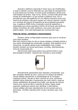 18
Quando a potência requerida é maior que a do amplificador,
a onda é ceifada e ocorre distorção por saturação do equipamento.
A onda perde seu formato, se torna quase quadrada e perde suas
informações de timbre. Veja na fig. Acima, a onda ainda dentro dos
limites do amplificador e a que excede a potência max. Por aí
percebemos que alta potência em um sistema funciona como uma
reserva de energia e não para escutar em volume máximo. Exceto
se o controle de volume do aparelho já fora projetado pensando
isso. A potência PMPO tinha a intenção inicial de especificar a
capacidade que certos aparelhos tinham de fornecer alta potência
nestes momentos de maior dinâmica, mas como não houve
padronização, virou esta palhaçada que conhecemos hoje.
Tipos de caixas, vantagens e desvantagens
Existem várias configurações possíveis para que se construa
uma caixa acústica.
São mais comuns hoje em dia as caixas seladas e dutadas devido a
sua menor dificuldade de construção e projeto. Esta apostila vai se
concentrar no estudo destas duas modalidades mas a saber,
existem também as caixas band-pass, cornetas, eletroacústicas,
linha de transmissão etc.
Obviamente cada caixa possui seus pontos fortes e suas
desvantagens também. Vejamos por exemplo a caixa selada:
Caixa selada
Normalmente apresentam boa resposta a transientes, que
são variações rápidas do som, como em um ataque da bateria.
Caixas seladas apresentam a possibilidade de se conseguir
respostas planas. Devido ao bom controle do cone, apresenta
também baixa distorção e exatamente por este motivo, pode-se
utilizar altofalantes de grande excurssão, que devido ao volume
interno fixo, torna-se fácil o controle de Xmax. Deste modo
suportam potências maiores sem danificar o alto-falante.
Caixas seladas são boas reprodutoras de sons graves puros e
profundos. Também reproduz bem musica nacional, pop, rock,
dance.
 
