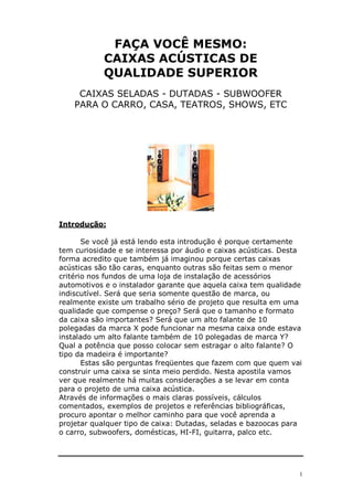 1
FAÇA VOCÊ MESMO:
CAIXAS ACÚSTICAS DE
QUALIDADE SUPERIOR
CAIXAS SELADAS - DUTADAS - SUBWOOFER
PARA O CARRO, CASA, TEATROS, SHOWS, ETC
Introdução:
Se você já está lendo esta introdução é porque certamente
tem curiosidade e se interessa por áudio e caixas acústicas. Desta
forma acredito que também já imaginou porque certas caixas
acústicas são tão caras, enquanto outras são feitas sem o menor
critério nos fundos de uma loja de instalação de acessórios
automotivos e o instalador garante que aquela caixa tem qualidade
indiscutível. Será que seria somente questão de marca, ou
realmente existe um trabalho sério de projeto que resulta em uma
qualidade que compense o preço? Será que o tamanho e formato
da caixa são importantes? Será que um alto falante de 10
polegadas da marca X pode funcionar na mesma caixa onde estava
instalado um alto falante também de 10 polegadas de marca Y?
Qual a potência que posso colocar sem estragar o alto falante? O
tipo da madeira é importante?
Estas são perguntas freqüentes que fazem com que quem vai
construir uma caixa se sinta meio perdido. Nesta apostila vamos
ver que realmente há muitas considerações a se levar em conta
para o projeto de uma caixa acústica.
Através de informações o mais claras possíveis, cálculos
comentados, exemplos de projetos e referências bibliográficas,
procuro apontar o melhor caminho para que você aprenda a
projetar qualquer tipo de caixa: Dutadas, seladas e bazoocas para
o carro, subwoofers, domésticas, HI-FI, guitarra, palco etc.
 
