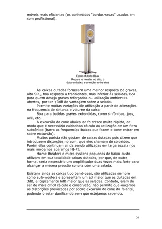 20
móveis mais eficientes (os conhecidos “bordas-secas” usados em
som profissional).
Caixa dutada B&W
Repare o tweeter no alto, o
duto embaixo e o woofer entre eles
As caixas dutadas fornecem uma melhor resposta de graves,
alto SPL, boa resposta a transientes, mas inferior às seladas. Boa
para quem deseja graves reforçados ou utilização ambientes
abertos, por ter +3dB de vantagem sobre a selada.
Permite muitas variações de utilização a partir de alterações
na frequencia de sintonia e volume da caixa
Boa para batidas graves extendidas, como sinfônicas, jass,
axé, etc.
A excursão do cone abaixo de fb cresce muito rápido, de
modo que é necessário cuidadoso cálculo ou utilização de um filtro
subsônico (barra as frequencias baixas que fazem o cone entrar em
sobre excursão).
Muitos purista não gostam de caixas dutadas pois dizem que
introduzem distorções no som, que eles chamam de coloridos.
Porém elas continuam ainda sendo utilizadas em larga escala nos
mais modernos aparelhos HI-FI.
Home theaters e micro systens pequenos de baixo custo
utilizam em sua totalidade caixas dutadas, por que, de outra
forma, seria necessário um amplificador duas vezes mais forte para
alcançar a mesma pressão sonora com uma selada.
Existem ainda as caixas tipo band-pass, são utilizadas sempre
como sub-woofers e apresentam um spl maior que as dutadas em
3dB, e logicamente 6dB maior que as seladas. Contudo, além de
ser de mais difícil cálculo e construção, não permite que ouçamos
as distorções provocadas por sobre excursão do cone do falante,
podendo o estar danificando sem que estejamos sabendo.
 