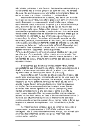 22
não vibrem junto com o alto falante. Senão seria como admitir que
o alto falante não é o único gerador de som da caixa. As paredes
da caixa não podem apresentar vibrações e devem isolar todas as
ondas sonoras que possam prejudicar o resultado final.
Mesmo tomando todos os cuidados, não existe um material
tão rígido que não vibre. Este efeito produz um som reverberante
muito desagradável, como quando alguém fala com a cabeça
dentro de um balde. É razoável imaginar que a vibração aconteça
pois, dissemos que as ondas da parte de trás do falante são
aprisionadas pela caixa. Estas ondas possuem certa energia que é
transferida às paredes da caixa quando as tocam. Para evitar este
efeito existe a necessidade de absorver esta energia antes que se
transforme em vibração ou que amorteça as paredes para que
cessem logo de vibrar. Faz-se isso adicionando material de alta
densidade, pesados, internamente à caixa como, borrachas densas,
como aquelas usadas para forrar bancada de oficinas ou camadas
vigorosas de betumem (piche ou manta asfática). Uma caixa bem
amortecida deve apresentar um som seco e sem sustentação
quando você der “soquinhos” em suas paredes.
Portanto podemos perceber que uma caixa acústica deve possuir
paredes que ofereçam tanto rigidez quanto amortecimento. Viu
porque boas caixa nunca são leves demais! Na seção de links, em
fabricantes de caixas, procure por desenhos das caixas para ter
alguns exemplos.
Se dissemos que algumas paredes podem vibrar, temos
alguns fatores que promovem este efeito, como baixa resistência a
flexão e a baixa espessura do material (já viram como vibram
aquelas caixas de mini-systems feitas de plástico?).
Paredes feitas em materiais de alta densidade e rígidos, são
muito boas acusticamente, necessitando apenas de uma forma de
se amortecer as vibrações menores. Por exemplo, o aço é rígido, e
necessita de muita potência para faze-lo vibrar devido a sua
grande massa. Porém sem amortecimento, mesmo pequenas
excitações fazem suas paredes ecoarem como sinos. Outros
materiais mais nobres apresentam muitas vantagens juntas:
rigidez, amortecimento e alta densidade, como o granito ou
concreto por exemplo. Mas caixas construídas nestes materiais
podem ser inviáveis devido ao peso e dificuldade de construção. O
material que atualmente representa o melhor custo benefício
continua sendo a madeira. Apesar de ser menos rígida e densa que
os granitos, oferece vantagens em toda fase de fabricação da
caixa.
As madeiras mais utilizadas para se construir caixas são o
compensado, o aglomerado e o MDF. Cada qual com suas
vantagens. Não é comum utilizar madeira maciça, pois não se tem
propriedades uniformes ao longo da peça, mas você pode
experimentar também.
 