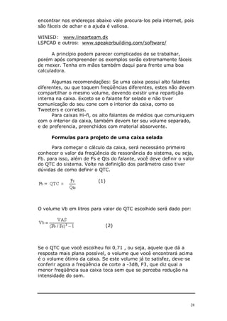 28
encontrar nos endereços abaixo vale procura-los pela internet, pois
são fáceis de achar e a ajuda é valiosa.
WINISD: www.linearteam.dk
LSPCAD e outros: www.speakerbuilding.com/software/
A princípio podem parecer complicados de se trabalhar,
porém após compreender os exemplos serão extremamente fáceis
de mexer. Tenha em mãos também daqui para frente uma boa
calculadora.
Algumas recomendações: Se uma caixa possui alto falantes
diferentes, ou que toquem freqüências diferentes, estes não devem
compartilhar o mesmo volume, devendo existir uma repartição
interna na caixa. Exceto se o falante for selado e não tiver
comunicação do seu cone com o interior da caixa, como os
Tweeters e cornetas.
Para caixas Hi-fi, os alto falantes de médios que comuniquem
com o interior da caixa, também devem ter seu volume separado,
e de preferencia, preenchidos com material absorvente.
Formulas para projeto de uma caixa selada
Para começar o cálculo da caixa, será necessário primeiro
conhecer o valor da freqüência de ressonância do sistema, ou seja,
Fb. para isso, além de Fs e Qts do falante, você deve definir o valor
do QTC do sistema. Volte na definição dos parâmetro caso tiver
dúvidas de como definir o QTC.
(1)
O volume Vb em litros para valor do QTC escolhido será dado por:
(2)
Se o QTC que você escolheu foi 0,71 , ou seja, aquele que dá a
resposta mais plana possível, o volume que você encontrará acima
é o volume ótimo da caixa. Se este volume já te satisfez, deve-se
conferir agora a freqüência de corte a -3dB, F3, que diz qual a
menor freqüência sua caixa toca sem que se perceba redução na
intensidade do som.
 