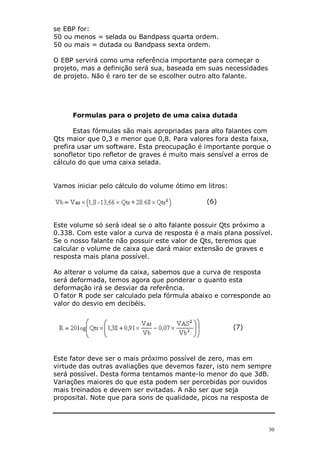 30
se EBP for:
50 ou menos = selada ou Bandpass quarta ordem.
50 ou mais = dutada ou Bandpass sexta ordem.
O EBP servirá como uma referência importante para começar o
projeto, mas a definição será sua, baseada em suas necessidades
de projeto. Não é raro ter de se escolher outro alto falante.
Formulas para o projeto de uma caixa dutada
Estas fórmulas são mais apropriadas para alto falantes com
Qts maior que 0,3 e menor que 0,8. Para valores fora desta faixa,
prefira usar um software. Esta preocupação é importante porque o
sonofletor tipo refletor de graves é muito mais sensível a erros de
cálculo do que uma caixa selada.
Vamos iniciar pelo cálculo do volume ótimo em litros:
(6)
Este volume só será ideal se o alto falante possuir Qts próximo a
0.338. Com este valor a curva de resposta é a mais plana possível.
Se o nosso falante não possuir este valor de Qts, teremos que
calcular o volume de caixa que dará maior extensão de graves e
resposta mais plana possível.
Ao alterar o volume da caixa, sabemos que a curva de resposta
será deformada, temos agora que ponderar o quanto esta
deformação irá se desviar da referência.
O fator R pode ser calculado pela fórmula abaixo e corresponde ao
valor do desvio em decibéis.
(7)
Este fator deve ser o mais próximo possível de zero, mas em
virtude das outras avaliações que devemos fazer, isto nem sempre
será possível. Desta forma tentamos mante-lo menor do que 3dB.
Variações maiores do que esta podem ser percebidas por ouvidos
mais treinados e devem ser evitadas. A não ser que seja
proposital. Note que para sons de qualidade, picos na resposta de
 