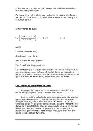 32
Dfal= diâmetro do falante (cm) (meça até a metade da borda)
fb= ressonância da caixa.
Porém se a caixa trabalhar com potências baixas e o alto falante
não for de “pular muito”, pode-se usar diâmetros menores que o
calculado acima.
comprimento do duto:
(11)
onde:
L = comprimento (cm).
d = diâmetro escolhido
Vb= volume da caixa (litros)
Fb= frequência de ressonância.
Se acontecer que o cálculo de Lv resulte em um valor negativo ou
menor que a espessura do painel frontal, torna-se necessário
aumentar o valor escolhido para dv. Se o valor do comprimento for
igual a espessura da madeira, basta fazer um furo nesta.
Calculando as dimensões da caixa
De posse do volume da caixa, agora nos resta definir as
dimensões para poder cortar a madeira e montar.
Se você estiver calculando uma caixa para dois alto falantes
iguais, que tocarão juntos, proceda da seguinte forma: Calcule
tudo para um só, depois construa uma caixa com o dobro do
tamanho e o dobro de dutos calculados (não altere o tamanho dos
dutos, só a quantidade). Coloque uma divisão no meio da caixa de
modo que cada alto falante ocupe um volume. Ná prática, a
maioria das pessoas retira esta divisão mas, apesar de não ser
muito recomendável, funciona.
 