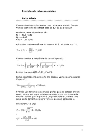 35
Exemplos de caixas calculadas
Caixa selada
---------------------------------------------------------------------
Vamos como exemplo calcular uma caixa para um alto falante.
Vamos usar o modelo street bass de 12” da da Selênium
Os dados deste alto falante são:
fs = 33,8 Hertz
Qts = 0,45
Vas = 144 litros
A frequência de resonância do sistema Fb é calculada por (1):
Vamos calcular a freqüência de corte F3 por (5):
Repare que para QTC=0,71 , Fb=F3.
Como esta freqüência de corte me agrada, vamos agora calcular
Vb por (2):
97 litros vai dar uma caixa muito grande para se colocar em um
carro, vamos ver o que acontece se reduzirmos um pouco este
volume. Vamos passar para 45L, digamos que eu já tinha uma
caixa deste tamanho e quero ver se é possível aproveita-la:
então por (3) e (4):
 