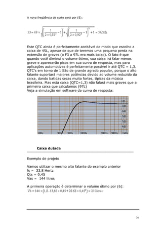 36
A nova freqüência de corte será por (5):
Este QTC ainda é perfeitamente aceitável de modo que escolho a
caixa de 45L, apesar de que de teremos uma pequena perda na
extensão de graves (o F3 a 97L era mais baixo). O fato é que
quando você diminui o volume ótimo, sua caixa irá falar menos
grave e aparecerão picos em sua curva de resposta, mas para
aplicações automotivas é perfeitamente possível ir até QTC = 1,3.
QTC’s em torno de 1 São de grande agrado popular, porque o alto
falante suportará maiores potências devido ao volume reduzido da
caixa, dando batidas secas muito fortes, típicas da música
brasileira. Mas esta caixa (QTC=1,3) não falará mais graves que a
primeira caixa que calculamos (97L)
Veja a simulação em software da curva de resposta:
Caixa dutada
---------------------------------------------------------------------------------------------------------------------
Exemplo de projeto
Vamos utilizar o mesmo alto falante do exemplo anterior
fs = 33,8 Hertz
Qts = 0,45
Vas = 144 litros
A primeira operação é determinar o volume ótimo por (6):
 