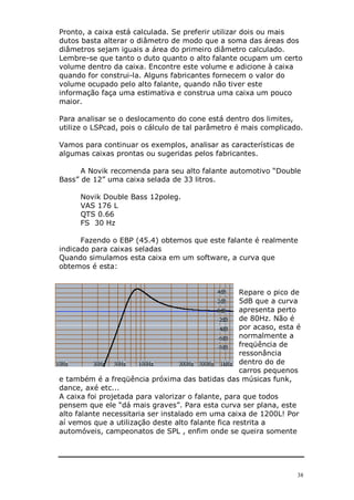 38
Pronto, a caixa está calculada. Se preferir utilizar dois ou mais
dutos basta alterar o diâmetro de modo que a soma das áreas dos
diâmetros sejam iguais a área do primeiro diâmetro calculado.
Lembre-se que tanto o duto quanto o alto falante ocupam um certo
volume dentro da caixa. Encontre este volume e adicione à caixa
quando for construi-la. Alguns fabricantes fornecem o valor do
volume ocupado pelo alto falante, quando não tiver este
informação faça uma estimativa e construa uma caixa um pouco
maior.
Para analisar se o deslocamento do cone está dentro dos limites,
utilize o LSPcad, pois o cálculo de tal parâmetro é mais complicado.
Vamos para continuar os exemplos, analisar as características de
algumas caixas prontas ou sugeridas pelos fabricantes.
A Novik recomenda para seu alto falante automotivo “Double
Bass” de 12” uma caixa selada de 33 litros.
Novik Double Bass 12poleg.
VAS 176 L
QTS 0.66
FS 30 Hz
Fazendo o EBP (45.4) obtemos que este falante é realmente
indicado para caixas seladas
Quando simulamos esta caixa em um software, a curva que
obtemos é esta:
Repare o pico de
5dB que a curva
apresenta perto
de 80Hz. Não é
por acaso, esta é
normalmente a
freqüência de
ressonância
dentro do de
carros pequenos
e também é a freqüência próxima das batidas das músicas funk,
dance, axé etc...
A caixa foi projetada para valorizar o falante, para que todos
pensem que ele “dá mais graves”. Para esta curva ser plana, este
alto falante necessitaria ser instalado em uma caixa de 1200L! Por
aí vemos que a utilização deste alto falante fica restrita a
automóveis, campeonatos de SPL , enfim onde se queira somente
 