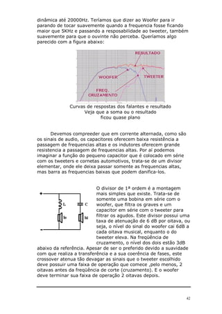 42
dinâmica até 20000Hz. Teríamos que dizer ao Woofer para ir
parando de tocar suavemente quando a frequencia fosse ficando
maior que 5KHz e passando a resposabilidade ao tweeter, também
suavemente para que o ouvinte não perceba. Queríamos algo
parecido com a figura abaixo:
Curvas de respostas dos falantes e resultado
Veja que a soma ou o resultado
ficou quase plano
Devemos compreeder que em corrente alternada, como são
os sinais de audio, os capacitores oferecem baixa resistência a
passagem de frequencias altas e os indutores oferecem grande
resistencia a passagem de frequencias altas. Por aí podemos
imaginar a função do pequeno capacitor que é colocado em série
com os tweeters e cornetas automotivos, trata-se de um divisor
elementar, onde ele deixa passar somente as frequencias altas,
mas barra as frequencias baixas que podem danifica-los.
O divisor de 1ª ordem é a montagem
mais simples que existe. Trata-se de
somente uma bobina em série com o
woofer, que filtra os graves e um
capacitor em série com o tweeter para
filtrar os agudos. Este divisor possui uma
taxa de atenuação de 6 dB por oitava, ou
seja, o nível do sinal do woofer cai 6dB a
cada oitava musical, enquanto o do
tweeter eleva. Na freqüência de
cruzamento, o nível dos dois estão 3dB
abaixo da referência. Apesar de ser o preferido devido a suavidade
com que realiza a transferência e a sua coerência de fases, este
crossover atenua tão devagar as sinais que o tweeter escolhido
deve possuir uma faixa de operação que comece ,pelo menos, 2
oitavas antes da freqüência de corte (cruzamento). E o woofer
deve terminar sua faixa de operação 2 oitavas depois.
 