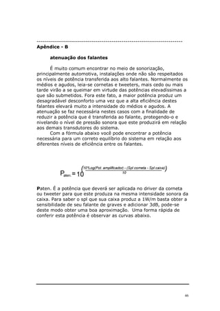 46
------------------------------------------------------------------------
Apêndice - B
atenuação dos falantes
É muito comum encontrar no meio de sonorização,
principalmente automotiva, instalações onde não são respeitados
os níveis de potência transferida aos alto falantes. Normalmente os
médios e agudos, leia-se cornetas e tweeters, mais cedo ou mais
tarde virão a se queimar em virtude das potências elevadíssimas a
que são submetidos. Fora este fato, a maior potência produz um
desagradável desconforto uma vez que a alta eficiência destes
falantes elevará muito a intensidade do médios e agudos. A
atenuação se faz necessária nestes casos com a finalidade de
reduzir a potência que é transferida ao falante, protegendo-o e
nivelando o nível de pressão sonora que este produzirá em relação
aos demais transdutores do sistema.
Com a fórmula abaixo você pode encontrar a potência
necessária para um correto equilíbrio do sistema em relação aos
diferentes níveis de eficiência entre os falantes.
Paten. É a potência que deverá ser aplicada no driver da corneta
ou tweeter para que este produza na mesma intensidade sonora da
caixa. Para saber o spl que sua caixa produz a 1W/m basta obter a
sensibilidade de seu falante de graves e adicionar 3dB, pode-se
deste modo obter uma boa aproximação. Uma forma rápida de
conferir esta potência é observar as curvas abaixo.
 