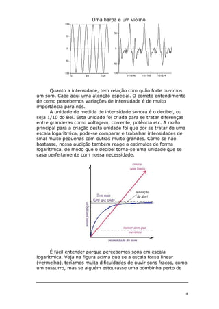 4
Uma harpa e um violino
Quanto a intensidade, tem relação com quão forte ouvimos
um som. Cabe aqui uma atenção especial. O correto entendimento
de como percebemos variações de intensidade é de muito
importância para nós.
A unidade de medida de intensidade sonora é o decibel, ou
seja 1/10 do Bel. Esta unidade foi criada para se tratar diferenças
entre grandezas como voltagem, corrente, potência etc. A razão
principal para a criação desta unidade foi que por se tratar de uma
escala logarítmica, pode-se comparar e trabalhar intensidades de
sinal muito pequenas com outras muito grandes. Como se não
bastasse, nossa audição também reage a estímulos de forma
logarítmica, de modo que o decibel torna-se uma unidade que se
casa perfeitamente com nossa necessidade.
É fácil entender porque percebemos sons em escala
logarítmica. Veja na figura acima que se a escala fosse linear
(vermelha), teríamos muita dificuldades de ouvir sons fracos, como
um sussurro, mas se alguém estourasse uma bombinha perto de
 