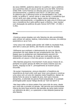 49
da caixa (600W), podemos observar no gráfico-1 que a potência
que queremos está um pouco acima da curva de 50W, tomemos
então 55W. Como fizemos os cálculos para as duas cornetas
simultaneamente, a potência será 55/2= 27.5W para cada.
Já sabemos que a diferença entre as sensibilidades é de 11dB ,
então, no gráfico-2, vamos retirar o valor de Ra, a resistência que
irá em série com cada corneta. Agora vamos considerar as
cornetas individualmente, a impedância de cada uma é 8 Ohms por
isso a resistência Ra é pelo gráfico igual a 20ohms. Usar resistor
com dissipação de potência de pelo menos 0.8*(75W - 27,5W) =
5,30w.
====================================
Dicas
-Construa caixas dutadas com alto falantes de alta sensibilidade
para utilizar em palcos, teatros, instrumentos musicais, trio elétrico
automotivo e ao ar livre.
-Uma caixa mal vedada pode perder até 10dB no resultado final,
sele bem a caixa por dentro, até mesmo se esta for dutada.
-Softwares que analisam o deslocamento do cone do falante
necessitam de mais dados do que simplesmente Vas, Qts e Fs.
Repare que os problemas com deslocamento ocorrem em
freqüências muito baixas, de modo que você pode resolver
abaixando um pouco o nível dos graves no aparelho de som.
-Alto falantes pequenos movimentam muito pouca massa de ar,
portanto se quiser graves de 40Hz em locais maiores que seu
quarto, esqueça os de 5". principalmente se tiverem pouca
excursão.
-Se quiser impressionar, procure descobrir a freqüência de
ressonância do local onde você quer tocar sons graves e construa
uma caixa com um pico de resposta nesta freqüência. Apesar da
batida forte da caixa na região do pico, bom para músicas
dançantes, a extensão de graves ficará prejudicada. E a audição
prolongada pode causar fadiga devido ao “som de barril”.b
-Nas bass-relfex os dutos podem ficar para trás da caixa, desde
que você não a encoste na parede. não permita que extremidade
interna do duto fique próximo das paredes da caixa (pelo menos
um diâmetro de dist.), e o posicione o mais distante possível do
alto-falante.
 