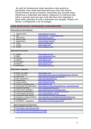 51
Se você se interessa por estes assuntos e caso queira se
aprofundar mais nesta área fascinante que inclui até mesmo
conhecimentos de psico-acústica, recomendo que consulte estas
referências e endereços web abaixo. Selecionei os melhores sites
sobre o assunto para que aqui você não fique sem respostas e
quem sabe, descubra se esta é realmente sua vocação. Prepare um
lanche, o refrigerante, e se vá navegar:
LINKS IMPORTANTES E INFORMAÇÕES COMPLEMENTARES
Fabricantes de alto-falantes:
1. Selenium(br) www.selenium.com.br
2. JBL www.jbl.com e www.jblpro.com
3. Bravox(br) www.bravox.com.br
4. Bravox USA www.bravoxaudio.com
5. Bomber(br) www.bomber.com.br
6. VIFA www.ampslab.com
7. Audax www.audax.com
8. Snake www.snakepro.com
Fabricantes de caixas:
9. Castle www.castle.uk.com
10.B&W www.bwspeakers.com
11.Tannoy www.tannoy.com
12.Staner www.staner.com
13.Dynaudio www.dynaudio.com
14.Klipsch www.klipsch.com
15.Behringer www.behringer.com
Sites sobre o assunto:
16.Basic car audio www.bcae1.com
17.Audio HiFi DIY www.audio-nova.com/Innehall/audionova_DIY.htm
18.Audio HiFi www.members.tripod.com/nanhifi
19.DIY subwoofers www.diysubwoofers.org
20.EPanorama www.epanorama.net
21.Audio List(br) www.audiolist.cjb.net
22.Autosom (artigos) (br) www.autosom.net
23.Associação de falantes(br) www.bravox.com.br/textostecnicos_associacoes.asp
24.Speaker building www.speakerbuilding.com
25.Dicas sobre audio(br) www.infobrasilia.com.br/som1.htm
26.Curso de acústica(br) email.feb.unesp.br/~jcandido/acustica/
27.Informações gerais(br) www.paginadosom.com.br
28.Softwares para calculo www.speakerbuilding.com/software
29.Projetos e artigos HiFi(br) www.geocities.com/CapeCanaveral/9096/lt.htm
30.Glossário(br) www.performancenet.com.br/glossario.htm
31.STUDIOR – artigos(br) www.studior.com.br/suporte.htm
Sobre divisores de frequencia:
(veja também nos links: 1 e 31)
32.www.bcae1.com/xoorder.htm
33.www.the12volt.com/caraudio/cross.asp
34.www.termpro.com/articles/xover2.html
 