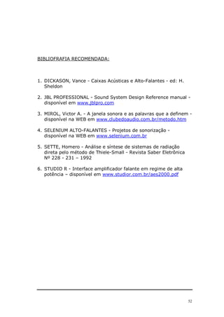 52
BIBLIOFRAFIA RECOMENDADA:
1. DICKASON, Vance - Caixas Acústicas e Alto-Falantes - ed: H.
Sheldon
2. JBL PROFESSIONAL - Sound System Design Reference manual -
disponível em www.jblpro.com
3. MIROL, Victor A. - A janela sonora e as palavras que a definem -
disponível na WEB em www.clubedoaudio.com.br/metodo.htm
4. SELENIUM ALTO-FALANTES - Projetos de sonorização -
disponível na WEB em www.selenium.com.br
5. SETTE, Homero - Análise e síntese de sistemas de radiação
direta pelo método de Thiele-Small - Revista Saber Eletrônica
Nº 228 - 231 – 1992
6. STUDIO R - Interface amplificador falante em regime de alta
potência – disponível em www.studior.com.br/aes2000.pdf
 