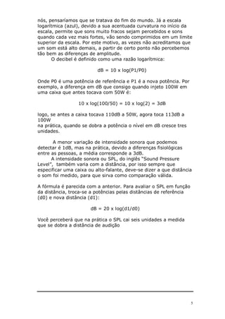 5
nós, pensaríamos que se tratava do fim do mundo. Já a escala
logarítmica (azul), devido a sua acentuada curvatura no início da
escala, permite que sons muito fracos sejam percebidos e sons
quando cada vez mais fortes, vão sendo comprimidos em um limite
superior da escala. Por este motivo, as vezes não acreditamos que
um som está alto demais, a partir de certo ponto não percebemos
tão bem as diferenças de amplitude.
O decibel é definido como uma razão logarítmica:
dB = 10 x log(P1/P0)
Onde P0 é uma potência de referência e P1 é a nova potência. Por
exemplo, a diferença em dB que consigo quando injeto 100W em
uma caixa que antes tocava com 50W é:
10 x log(100/50) = 10 x log(2) = 3dB
logo, se antes a caixa tocava 110dB a 50W, agora toca 113dB a
100W
na prática, quando se dobra a potência o nível em dB cresce tres
unidades.
A menor variação de intensidade sonora que podemos
detectar é 1dB, mas na prática, devido a diferenças fisiológicas
entre as pessoas, a média corresponde a 3dB.
A intensidade sonora ou SPL, do inglês “Sound Pressure
Level”, também varia com a distância, por isso sempre que
especificar uma caixa ou alto-falante, deve-se dizer a que distância
o som foi medido, para que sirva como comparação válida.
A fórmula é parecida com a anterior. Para avaliar o SPL em função
da distância, troca-se a potências pelas distâncias de referência
(d0) e nova distância (d1):
dB = 20 x log(d1/d0)
Você perceberá que na prática o SPL cai seis unidades a medida
que se dobra a distância de audição
 