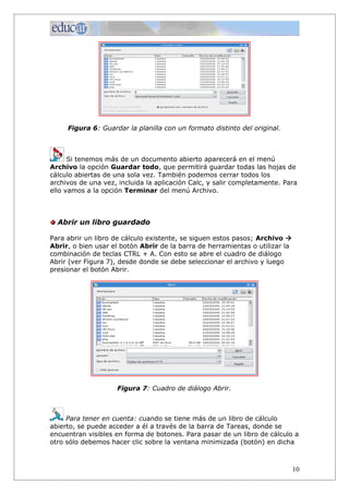 Figura 6: Guardar la planilla con un formato distinto del original.



      Si tenemos más de un documento abierto aparecerá en el menú
Archivo la opción Guardar todo, que permitirá guardar todas las hojas de
cálculo abiertas de una sola vez. También podemos cerrar todos los
archivos de una vez, incluida la aplicación Calc, y salir completamente. Para
ello vamos a la opción Terminar del menú Archivo.



  Abrir un libro guardado

Para abrir un libro de cálculo existente, se siguen estos pasos; Archivo à
Abrir, o bien usar el botón Abrir de la barra de herramientas o utilizar la
combinación de teclas CTRL + A. Con esto se abre el cuadro de diálogo
Abrir (ver Figura 7), desde donde se debe seleccionar el archivo y luego
presionar el botón Abrir.




                    Figura 7: Cuadro de diálogo Abrir.



     Para tener en cuenta: cuando se tiene más de un libro de cálculo
abierto, se puede acceder a él a través de la barra de Tareas, donde se
encuentran visibles en forma de botones. Para pasar de un libro de cálculo a
otro sólo debemos hacer clic sobre la ventana minimizada (botón) en dicha



                                                                              10
 