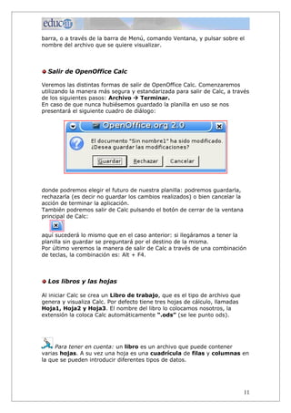 barra, o a través de la barra de Menú, comando Ventana, y pulsar sobre el
nombre del archivo que se quiere visualizar.



  Salir de OpenOffice Calc

Veremos las distintas formas de salir de OpenOffice Calc. Comenzaremos
utilizando la manera más segura y estandarizada para salir de Calc, a través
de los siguientes pasos: Archivo à Terminar.
En caso de que nunca hubiésemos guardado la planilla en uso se nos
presentará el siguiente cuadro de diálogo:




donde podremos elegir el futuro de nuestra planilla: podremos guardarla,
rechazarla (es decir no guardar los cambios realizados) o bien cancelar la
acción de terminar la aplicación.
También podremos salir de Calc pulsando el botón de cerrar de la ventana
principal de Calc:


aquí sucederá lo mismo que en el caso anterior: si llegáramos a tener la
planilla sin guardar se preguntará por el destino de la misma.
Por último veremos la manera de salir de Calc a través de una combinación
de teclas, la combinación es: Alt + F4.



  Los libros y las hojas

Al iniciar Calc se crea un Libro de trabajo, que es el tipo de archivo que
genera y visualiza Calc. Por defecto tiene tres hojas de cálculo, llamadas
Hoja1, Hoja2 y Hoja3. El nombre del libro lo colocamos nosotros, la
extensión la coloca Calc automáticamente “.ods” (se lee punto ods).




     Para tener en cuenta: un libro es un archivo que puede contener
varias hojas. A su vez una hoja es una cuadrícula de filas y columnas en
la que se pueden introducir diferentes tipos de datos.




                                                                             11
 