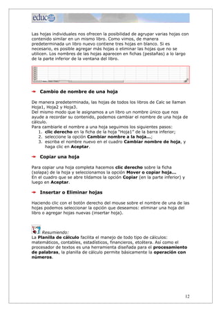 Las hojas individuales nos ofrecen la posibilidad de agrupar varias hojas con
contenido similar en un mismo libro. Como vimos, de manera
predeterminada un libro nuevo contiene tres hojas en blanco. Si es
necesario, es posible agregar más hojas o eliminar las hojas que no se
utilicen. Los nombres de las hojas aparecen en fichas (pestañas) a lo largo
de la parte inferior de la ventana del libro.




    Cambio de nombre de una hoja

De manera predeterminada, las hojas de todos los libros de Calc se llaman
Hoja1, Hoja2 y Hoja3.
Del mismo modo que le asignamos a un libro un nombre único que nos
ayude a recordar su contenido, podemos cambiar el nombre de una hoja de
cálculo.
Para cambiarle el nombre a una hoja seguimos los siguientes pasos:
   1. clic derecho en la ficha de la hoja “Hoja1” de la barra inferior;
   2. seleccione la opción Cambiar nombre a la hoja...;
   3. escriba el nombre nuevo en el cuadro Cambiar nombre de hoja, y
       haga clic en Aceptar.

    Copiar una hoja

Para copiar una hoja completa hacemos clic derecho sobre la ficha
(solapa) de la hoja y seleccionamos la opción Mover o copiar hoja...
En el cuadro que se abre tildamos la opción Copiar (en la parte inferior) y
luego en Aceptar.

    Insertar o Eliminar hojas

Haciendo clic con el botón derecho del mouse sobre el nombre de una de las
hojas podemos seleccionar la opción que deseamos: eliminar una hoja del
libro o agregar hojas nuevas (insertar hoja).



     Resumiendo:
La Planilla de cálculo facilita el manejo de todo tipo de cálculos:
matemáticos, contables, estadísticos, financieros, etcétera. Así como el
procesador de textos es una herramienta diseñada para el procesamiento
de palabras, la planilla de cálculo permite básicamente la operación con
números.




                                                                              12
 