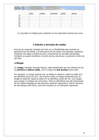 lunes       martes     miércoles   jueves      viernes
    1ª.
    2ª.
    3ª.
    4ª.
    5ª.
    6ª.



   13. Guarden el trabajo para utilizarlo en los siguientes temas del curso.




                        Edición y formato de celdas

Una de las mayores ventajas de Calc es su flexibilidad para cambiar la
apariencia de los datos y la estructura de las hojas. Por ejemplo, podemos
modificar los datos numéricos para visualizarlos en formato porcentaje.
También se puede modificar el ancho de las columnas y aumentar el alto de
las filas.

  Rango

Un rango, también llamado bloque, está identificado por las referencias de
su primera y última celda, con un signo de dos puntos entre ellas.

Por ejemplo, el rango vertical que va desde la celda A1 hasta la celda A11
se identifica como A1:A11. Del mismo modo, el rango horizontal que va
desde la celda B1 hasta la celda H1 se identifica como B1:H1. Los rangos
que ocupan un bloque de columnas y filas se identifican por las direcciones
de las celdas situadas en las esquinas superior izquierda e inferior derecha
de ese bloque (D4:G10), como se muestra en la ilustración siguiente.




                                                                           14
 