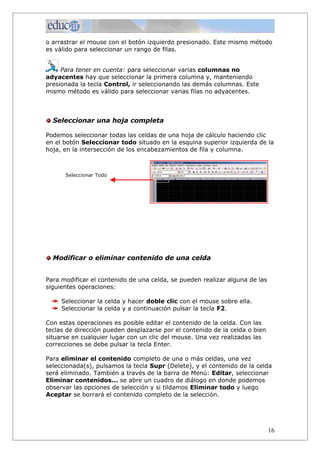 o arrastrar el mouse con el botón izquierdo presionado. Este mismo método
es válido para seleccionar un rango de filas.


     Para tener en cuenta: para seleccionar varias columnas no
adyacentes hay que seleccionar la primera columna y, manteniendo
presionada la tecla Control, ir seleccionando las demás columnas. Este
mismo método es válido para seleccionar varias filas no adyacentes.



  Seleccionar una hoja completa

Podemos seleccionar todas las celdas de una hoja de cálculo haciendo clic
en el botón Seleccionar todo situado en la esquina superior izquierda de la
hoja, en la intersección de los encabezamientos de fila y columna.



      Seleccionar Todo




  Modificar o eliminar contenido de una celda


Para modificar el contenido de una celda, se pueden realizar alguna de las
siguientes operaciones:

     Seleccionar la celda y hacer doble clic con el mouse sobre ella.
     Seleccionar la celda y a continuación pulsar la tecla F2.

Con estas operaciones es posible editar el contenido de la celda. Con las
teclas de dirección pueden desplazarse por el contenido de la celda o bien
situarse en cualquier lugar con un clic del mouse. Una vez realizadas las
correcciones se debe pulsar la tecla Enter.

Para eliminar el contenido completo de una o más celdas, una vez
seleccionada(s), pulsamos la tecla Supr (Delete), y el contenido de la celda
será eliminado. También a través de la barra de Menú: Editar, seleccionar
Eliminar contenidos... se abre un cuadro de diálogo en donde podemos
observar las opciones de selección y si tildamos Eliminar todo y luego
Aceptar se borrará el contenido completo de la selección.




                                                                             16
 