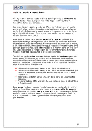 Cortar, copiar y pegar datos


Con OpenOffice Calc se puede copiar o cortar (mover) el contenido de
celdas desde y hacia cualquier otra celda, hoja de cálculo, libro de
OpenOffice Calc u otra aplicación.

Las operaciones de copiar y cortar se diferencian básicamente en que la
primera de ellas mantiene los datos en su localización original, realizando
un duplicado de los mismos, mientras que la opción cortar borra los datos
de la ubicación de origen. Estas operaciones pueden ser hechas con la
técnica de arrastrar y colocar.

Para cortar o mover datos usando arrastrar y colocar, tenemos que
seleccionar el rango de origen y situar el puntero del mouse en alguno de
los bordes del rango seleccionado. Hacemos un clic izquierdo con el mouse,
y sin soltar el botón, arrastramos el bloque seleccionado hasta dejarlo en la
posición que deseamos. Para copiar datos es lo mismo, pero, en este caso,
una vez seleccionado el rango origen, se debe mantener pulsada la tecla
Control mientras se arrastra el bloque seleccionado.

También se puede cortar o copiar datos a través del portapapeles. Así,
mientras que los datos no se peguen, se mantienen en ese espacio de
memoria (el Portapapeles). Para cortar o copiar datos debemos seleccionar
el rango (las celdas), y posteriormente llevarlo al portapapeles mediante
alguna de las siguientes opciones:

     Seleccionar el comando Cortar o el de Copiar del menú Editar.
     Seleccionar el comando Cortar o el de Copiar del menú contextual que
     aparece al hacer clic con el botón derecho del mouse sobre la zona
     seleccionada.
     Hacer clic en el botón Cortar o Copiar, de la barra de herramientas
     Estándar.
     Presionar la tecla CTRL y la letra X, para cortar, o bien, la letra CTRL y
     la C, para copiar.

Para pegar los datos copiados o cortados no es necesario seleccionar todo
el rango de destino, basta con seleccionar la primera celda del rango y
luego presionar las teclas CTRL y la letra V, o ir al comando Pegar, desde
el menú Editar o desde el menú contextual que se despliega al hacer clic
con el botón derecho en el lugar donde se desea dejar los datos del
portapapeles.




                                                                              17
 