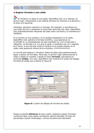 Asignar formato a una celda


      Al introducir un dato en una celda, OpenOffice Calc va a intentar, en
primer lugar, interpretarlo y por defecto alineará los números a la derecha y
el texto a la izquierda.

Intentará, asimismo, aplicarle un formato. Por ejemplo, si escribimos en
una celda 24-6-01 y pulsamos la tecla Enter para fijar ese valor, OpenOffice
Calc automáticamente interpreta ese dato como una fecha y lo transforma a
24/06/01.

Si el número es muy grande y no es posible desplegarlo en la celda,
OpenOffice Calc aplicará el formato científico, cuya apariencia es
5,73478E+9. La interpretación de esta expresión es: el E+9 equivale a
10Exp(9), 10 elevado a 9, o lo que es igual, a multiplicar por un 1 seguido
de 9 ceros. Si aun de este modo el número no se puede mostrar en la
celda, esta aparecerá rellena de los símbolos: ###########.

Lo normal será esperar a introducir todos los datos para posteriormente
pasar a aplicar los formatos. Para esto, en primer lugar seleccionamos la
celda o celdas en cuestión y desde el menú Formato, ejecutamos el
comando Celdas. Con esto, OpenOffice Calc mostrará el cuadro de diálogo
Formato de celdas que muestra la Figura 8.




            Figura 8: Cuadro de diálogo de Formato de celdas.




Desde la pestaña Números de este cuadro, podemos asignar formatos
numéricos tales como signos monetarios (opción Moneda), formato de
porcentajes (opción Porcentaje), número de posiciones decimales



                                                                              18
 