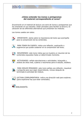 ¿Cómo entender los íconos o pictogramas
              del material correspondiente al curso?


Encontrarán en el material de lectura una serie de íconos o pictogramas que
los orientarán en sus estudios. Están pensados para facilitar la lectura y la
ubicación de las diferentes alternativas que presentan los módulos.

Los íconos usados son estos:


      IMPORTANTE: alerta sobre la importancia del texto que acompaña
     para la comprensión de los contenidos.


      PARA TENER EN CUENTA: indica una reflexión, explicación o
     sugerencia que puede colaborar en la comprensión del texto.


      RESUMIENDO: este ícono indica que se muestra un resumen de los
     contenidos expuestos hasta un determinado momento.


      ACTIVIDADES: señala ejercitaciones o actividades: búsqueda y
     análisis de sitios web, cuadros o resúmenes para el estudio, etcétera.


       PARA SEGUIR PENSANDO: este ícono señala una reflexión, inquietud
      o pregunta para que sigan desarrollando, incluso después de
      terminada la actividad del módulo.


     LECTURA COMPLEMENTARIA: indica una dirección web para explorar;
     (para explorarla hay que estar conectado).



     BIBLIOGRAFÍA.




                                                                              2
 