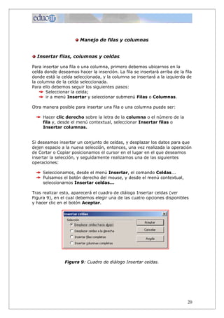 Manejo de filas y columnas


  Insertar filas, columnas y celdas

Para insertar una fila o una columna, primero debemos ubicarnos en la
celda donde deseamos hacer la inserción. La fila se insertará arriba de la fila
donde está la celda seleccionada, y la columna se insertará a la izquierda de
la columna de la celda seleccionada.
Para ello debemos seguir los siguientes pasos:
       Seleccionar la celda;
       ir a menú Insertar y seleccionar submenú Filas o Columnas.

Otra manera posible para insertar una fila o una columna puede ser:

     Hacer clic derecho sobre la letra de la columna o el número de la
     fila y, desde el menú contextual, seleccionar Insertar filas o
     Insertar columnas.


Si deseamos insertar un conjunto de celdas, y desplazar los datos para que
dejen espacio a la nueva selección, entonces, una vez realizada la operación
de Cortar o Copiar posicionamos el cursor en el lugar en el que deseamos
insertar la selección, y seguidamente realizamos una de las siguientes
operaciones:

     Seleccionamos, desde el menú Insertar, el comando Celdas...
     Pulsamos el botón derecho del mouse, y desde el menú contextual,
     seleccionamos Insertar celdas...

Tras realizar esto, aparecerá el cuadro de diálogo Insertar celdas (ver
Figura 9), en el cual debemos elegir una de las cuatro opciones disponibles
y hacer clic en el botón Aceptar.




                Figura 9: Cuadro de diálogo Insertar celdas.




                                                                            20
 