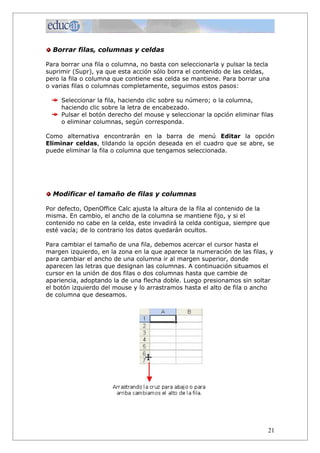 Borrar filas, columnas y celdas

Para borrar una fila o columna, no basta con seleccionarla y pulsar la tecla
suprimir (Supr), ya que esta acción sólo borra el contenido de las celdas,
pero la fila o columna que contiene esa celda se mantiene. Para borrar una
o varias filas o columnas completamente, seguimos estos pasos:

     Seleccionar la fila, haciendo clic sobre su número; o la columna,
     haciendo clic sobre la letra de encabezado.
     Pulsar el botón derecho del mouse y seleccionar la opción eliminar filas
     o eliminar columnas, según corresponda.

Como alternativa encontrarán en la barra de menú Editar la opción
Eliminar celdas, tildando la opción deseada en el cuadro que se abre, se
puede eliminar la fila o columna que tengamos seleccionada.




  Modificar el tamaño de filas y columnas

Por defecto, OpenOffice Calc ajusta la altura de la fila al contenido de la
misma. En cambio, el ancho de la columna se mantiene fijo, y si el
contenido no cabe en la celda, este invadirá la celda contigua, siempre que
esté vacía; de lo contrario los datos quedarán ocultos.

Para cambiar el tamaño de una fila, debemos acercar el cursor hasta el
margen izquierdo, en la zona en la que aparece la numeración de las filas, y
para cambiar el ancho de una columna ir al margen superior, donde
aparecen las letras que designan las columnas. A continuación situamos el
cursor en la unión de dos filas o dos columnas hasta que cambie de
apariencia, adoptando la de una flecha doble. Luego presionamos sin soltar
el botón izquierdo del mouse y lo arrastramos hasta el alto de fila o ancho
de columna que deseamos.




                                                                           21
 