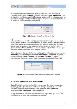 Si conocemos el valor exacto de la altura de la fila o del ancho de la
columna, en el menú Formato elegimos el comando Fila o Columna y en
el siguiente menú desplegable Altura... o Ancho ... Tras esto aparecerá un
cuadro de diálogo (ver Figura 13) que pide el valor de la altura de la fila o
el ancho de columna según corresponda.




                Figura 13: Cuadro de diálogo Altura de fila.


     Para tener en cuenta: cuando comenzamos a trabajar con una hoja
nueva, todas las filas y columnas poseen el mismo ancho y alto predefinido.
Este valor puede ser configurado según sea nuestra necesidad, de modo
que al crear una nueva hoja todas las celdas tengan el ancho y alto
previamente definido. También se puede realizar este cambio una vez que
hayamos introducido datos en la hoja de cálculo.

Para establecer el ancho (columna) o alto óptimo (fila), accedemos al menú
Formato y seleccionamos el comando Columnas o bien Filas, eligiendo
posteriormente Ancho Óptimo ... o bien Alto Óptimo ..., según
corresponda. Como se muestra en el cuadro de diálogo de la Figura 14.




        Figura 14: Cuadro de diálogo de Ancho de columna óptimo.



  Ocultar y mostrar filas o columnas

OpenOffice Calc permite ocultar filas o columnas, de modo que, aunque
existan, pueden que no estén visibles en la hoja. Para ocultar una fila o
columna debemos seleccionarla y luego, desde el menú Formato,
seleccionar Fila o Columna y luego Ocultar.

Si alguna celda de esa fila o columna contiene algún dato que se usa en
otro lugar de la hoja, ese dato seguirá existiendo.




                                                                            22
 