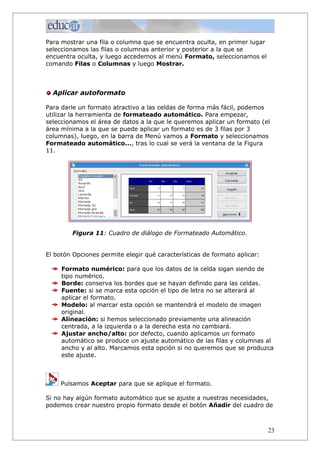 Para mostrar una fila o columna que se encuentra oculta, en primer lugar
seleccionamos las filas o columnas anterior y posterior a la que se
encuentra oculta, y luego accedemos al menú Formato, seleccionamos el
comando Filas o Columnas y luego Mostrar.



  Aplicar autoformato

Para darle un formato atractivo a las celdas de forma más fácil, podemos
utilizar la herramienta de formateado automático. Para empezar,
seleccionamos el área de datos a la que le queremos aplicar un formato (el
área mínima a la que se puede aplicar un formato es de 3 filas por 3
columnas), luego, en la barra de Menú vamos a Formato y seleccionamos
Formateado automático..., tras lo cual se verá la ventana de la Figura
11.




        Figura 11: Cuadro de diálogo de Formateado Automático.


El botón Opciones permite elegir qué características de formato aplicar:

     Formato numérico: para que los datos de la celda sigan siendo de
     tipo numérico.
     Borde: conserva los bordes que se hayan definido para las celdas.
     Fuente: si se marca esta opción el tipo de letra no se alterará al
     aplicar el formato.
     Modelo: al marcar esta opción se mantendrá el modelo de imagen
     original.
     Alineación: si hemos seleccionado previamente una alineación
     centrada, a la izquierda o a la derecha esta no cambiará.
     Ajustar ancho/alto: por defecto, cuando aplicamos un formato
     automático se produce un ajuste automático de las filas y columnas al
     ancho y al alto. Marcamos esta opción si no queremos que se produzca
     este ajuste.



     Pulsamos Aceptar para que se aplique el formato.

Si no hay algún formato automático que se ajuste a nuestras necesidades,
podemos crear nuestro propio formato desde el botón Añadir del cuadro de



                                                                           23
 