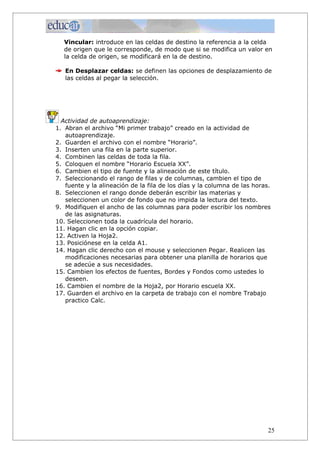 Vincular: introduce en las celdas de destino la referencia a la celda
  de origen que le corresponde, de modo que si se modifica un valor en
  la celda de origen, se modificará en la de destino.

   En Desplazar celdas: se definen las opciones de desplazamiento de
   las celdas al pegar la selección.




  Actividad de autoaprendizaje:
1. Abran el archivo “Mi primer trabajo” creado en la actividad de
   autoaprendizaje.
2. Guarden el archivo con el nombre “Horario”.
3. Inserten una fila en la parte superior.
4. Combinen las celdas de toda la fila.
5. Coloquen el nombre “Horario Escuela XX”.
6. Cambien el tipo de fuente y la alineación de este título.
7. Seleccionando el rango de filas y de columnas, cambien el tipo de
   fuente y la alineación de la fila de los días y la columna de las horas.
8. Seleccionen el rango donde deberán escribir las materias y
   seleccionen un color de fondo que no impida la lectura del texto.
9. Modifiquen el ancho de las columnas para poder escribir los nombres
   de las asignaturas.
10. Seleccionen toda la cuadrícula del horario.
11. Hagan clic en la opción copiar.
12. Activen la Hoja2.
13. Posiciónese en la celda A1.
14. Hagan clic derecho con el mouse y seleccionen Pegar. Realicen las
   modificaciones necesarias para obtener una planilla de horarios que
   se adecúe a sus necesidades.
15. Cambien los efectos de fuentes, Bordes y Fondos como ustedes lo
   deseen.
16. Cambien el nombre de la Hoja2, por Horario escuela XX.
17. Guarden el archivo en la carpeta de trabajo con el nombre Trabajo
   practico Calc.




                                                                          25
 