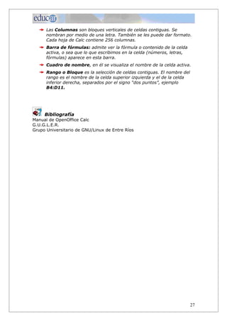 Las Columnas son bloques verticales de celdas contiguas. Se
      nombran por medio de una letra. También se les puede dar formato.
      Cada hoja de Calc contiene 256 columnas.
      Barra de fórmulas: admite ver la fórmula o contenido de la celda
      activa, o sea que lo que escribimos en la celda (números, letras,
      fórmulas) aparece en esta barra.
      Cuadro de nombre, en él se visualiza el nombre de la celda activa.
      Rango o Bloque es la selección de celdas contiguas. El nombre del
      rango es el nombre de la celda superior izquierda y el de la celda
      inferior derecha, separados por el signo “dos puntos”, ejemplo
      B4:D11.




     Bibliografía
Manual de OpenOffice Calc
G.U.G.L.E.R.
Grupo Universitario de GNU/Linux de Entre Ríos




                                                                           27
 