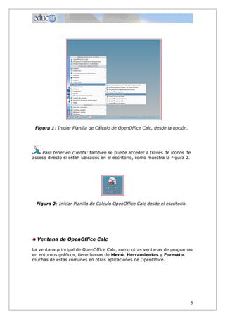 Figura 1: Iniciar Planilla de Cálculo de OpenOffice Calc, desde la opción.




    Para tener en cuenta: también se puede acceder a través de íconos de
acceso directo si están ubicados en el escritorio, como muestra la Figura 2.




 Figura 2: Iniciar Planilla de Cálculo OpenOffice Calc desde el escritorio.




  Ventana de OpenOffice Calc

La ventana principal de OpenOffice Calc, como otras ventanas de programas
en entornos gráficos, tiene barras de Menú, Herramientas y Formato,
muchas de estas comunes en otras aplicaciones de OpenOffice.




                                                                               5
 
