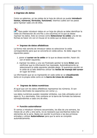 Ingreso de datos

Como ya sabemos, en las celdas de la hoja de cálculo se puede introducir
textos, números, fórmulas, funciones. Veamos cuáles son los pasos
para ingresar cada uno de ellos.



     Para poder introducir datos en un hoja de cálculo se debe identificar la
celda (la intersección de una fila y una columna) en la que se desea
ingresar los datos. Esto se conoce como Seleccionar la celda: una de las
formas es hacer clic con el mouse en la celda que se desea activar.



      Ingreso de datos alfabéticos
La forma más sencilla de introducir datos es seleccionar la celda
correspondiente para que se convierta en celda activa. Se debe seguir los
siguientes pasos:

   1. poner el cursor en la celda en la que se desea escribir, hacer clic
      con el botón izquierdo;
   2. ingresar los datos y una vez finalizado apretar la tecla Enter para
       confirmar que la información fue ingresada. Automáticamente se
       seleccionará la celda siguiente ubicada abajo. Si queremos escribir en
       la celda de al lado debemos utilizar las teclas de manejo del cursor
       en lugar de Enter.
La información que se va ingresando en cada celda se va visualizando
tanto en la propia celda como en la barra de Línea de entrada.



       Ingreso de datos numéricos
Al igual que con los datos alfabéticos ingresamos los números. Si son
números decimales los separamos con coma (,).
Los datos numéricos pueden necesitar símbolos. Los más utilizados son el
signo $, % y decimales. Calc contiene en la barra de Formato los botones
correspondientes a cada uno de ellos.



      Función autorrellenar
Si vamos a introducir números secuenciales, los días de una semana, los
meses de un año u otra serie, no es necesario que escribamos todos los
elementos de la serie. Basta con escribir la primera o las dos primeras
entradas y utilizar Autorrellenar para que la serie se complete
automáticamente.




                                                                                7
 