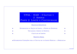 UFAL – EAD – C´alculo 1
J. Adonai
Parte 2: Limite e Continuidade
Objetivos Espec´ıficos
• Estabelecer da Noc¸˜ao de Limite, a Partir de Exemplos •
• Visualizar o Limite no Gr´afico •
• Calcular de Limites •
Objetivo Geral
•• Estabelecer Condic¸˜oes para o C´alculo de um Limite Especial: a Derivada ••
Macei´o-2010
 