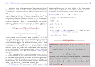 Limite e Continuidade (J. Adonai) - 12
A no¸c˜ao de limite de fun¸c˜oes constitui a base do C´alculo Diferen-
cial. Neste parte, estudaremos este conceito, aproveitando, inicialmente,
o lado intuitivo e culminando com uma deﬁni¸c˜ao de limite mais elabo-
rada.
J´a que falamos em intui¸c˜ao, considere um objeto m´ovel que se
desloca, ao longo de uma reta, no sentido de um ponto P ﬁxado `a sua
frente, distante, digamos 1.000 metros. Suponha que, por alguma raz˜ao,
a cada segundo, contado a partir de agora, o objeto percorre a metade
da distˆancia entre ele e o ponto P. Para ser mais claro, por exemplo,
no primeiro segundo ele percorre 500 metros, no segundo segundo ele
percorre 250 metros, no terceiro segundo ele percorre mais 125 metros,
1000 m
500 m
250 m
Pt = 2 st = 0 s t = 1 s
e assim sucessivamente. O leitor atento certamente j´a deduziu que no
n-´esimo segundo, a distˆancia entre o objeto e o ponto P ´e D = 1.000
2n
metros. Em que tempo o objeto m´ovel atingir´a o ponto P? A resposta
´e simples: nunca! Sempre haver´a entre o objeto e P, pelo menos a
metade da distˆancia entre eles, atingida no segundo anterior. Mais
formalmente, D = 1.000
2n > 0, para todo valor de n. Entretanto, algo
not´avel deve ser dito: qualquer ponto X = P situado entre o objeto
m´ovel e o ponto P ser´a deixado para tr´as pelo nosso objeto. Portanto,
mesmo n˜ao atingindo P, com o passar do tempo, o objeto estar´a cada
vez mais pr´oximo deste ponto. Em outras palavras, o limite do ponto
m´ovel ´e P.
Em se tratando de fun¸c˜oes reais, estaremos interessados em estu-
dar o comportamento de seus valores, quando estes se aproximam de
um certo valor limite, desde que sua vari´avel independente x esteja su-
ﬁcientemente pr´oxima de um n´umero real a, mesmo que a fun¸c˜ao n˜ao
esteja deﬁnida a´ı. Em outras palavras, iremos estudar o limite de uma
fun¸c˜ao f, que depende de x, quando x se aproxima de a.
A distˆancia entre dois n´umeros reais ´e medida usando o valor
absoluto da diferen¸ca entre eles, isto ´e, dados s, t ∈ R, a distˆancia entre
eles ´e d(s, t) = |s−t|. Portanto, antes de estudarmo limite, ´e conveniente
estalecermos logo as propriedades b´asicas do valor absoluto.
Proposic¸˜ao 2.1. Dados s, t, u ∈ R e > 0, temos que
(i) |s| ≥ 0, e |s| = 0 se, e somente se, s = 0;
(ii) |st| = |s||t|;
(iii) |s + t| ≤ |s| + |t|;
(iv) ||s| − |t|| ≤ |s − t|;
(v) |s−t| < ⇔ t− < s < t+ ⇔ s ∈ (t− , t+ ), onde (t− , t+ )
´e o intervalo aberto centrado em t de raio ;
(vi) d(s, t) ≤ d(s, u) + d(u, t).
t
Demonstra¸c˜ao. Vejamos a prova de (iii), onde usaremos (ii).Temos
que
(s + t)2
= s2
+ 2st + t2
≤ s2
+ 2|st| + t2
= s2
+ 2|s||t| + t2
.
Logo,
(s + t)2
≤ (|s| + |t|)2
.
Extraindo a raiz quadrada de ambos os membros, a desigualdade
segue-se. Assim, ﬁca provado (iii). Para (vi) observe que
d(s, t) = |s−t| = |(s−u)+(u−s)| ≤ |s−u|+|u−s| = d(s, u)+d(u, t),
onde usamos (iii).
 