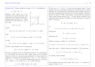 Limite e Continuidade (J. Adonai) - 13
Exemplo 2.2. Vamos considerar a fun¸c˜ao f : R −→ R deﬁnida por
y = f(x) = 2x − 1.
Podemos obter valores de y t˜ao
pr´oximos de 3 quanto quisermos, bas-
tando para isso tomarmos valores de x
suﬁcientemente pr´oximos de 2. Vamos
descobrir para que valores de x, perto
de 2, vale:
2, 9 < y < 3, 1.
Temos:
x
y
2, 9 < y < 3, 1 ⇒ 2, 9 < 2x − 1 < 3, 1 ⇒ 1, 95 < x < 2, 05.
Logo,
3 − 0, 1 < y < 3 + 0, 1 para 2 − 0, 05 < x < 2 + 0, 05,
ou seja,
−0, 1 < f(x) − 3 < 0, 1 quando − 0, 05 < x − 2 < 2 + 0, 05.
Usando o valor absoluto, isto ´e o mesmo que,
|f(x) − 3| < 0, 1 quando |x − 2| < 0, 05.
Portanto, a distˆancia de f(x) a 3 ﬁca menor do que 0, 1, se consideramos
os x que distam de 2 menos de 0.05. Agora vamos ver se ´e poss´ıvel
tornar os valores de f um pouco mais pr´oximos de 3. Vamos fazer suas
distˆancias a 3 menores do que 0.001, isto ´e, |(2x − 1) − 3| < 0.001, ou
2, 99 < 2x − 1 < 3, 01. Um c´alculo simples mostra que isto ´e poss´ıvel,
se 2 − 0, 005 < x < 2 + 0, 005, ou |x − 2| < 0, 005. Portanto,
|x − 2| < 0, 005 ⇒ |f(x) − 3| < 0, 01.
´E claro que se x = 2, f(x) = 3, mas isto n˜ao importa agora. O que
importa, isto sim, ´e que valores pr´oximos de 2 produzem para f valores
pr´oximos de 3. Generalizando os argumentos acima, imagine que quere-
mos fazer as distˆancias dos valores de f(x) a 3 bem pequenas. J´a ﬁzemos
menores do que 0.1 e 0.001, considerando x em um intervalo adequado.
Agora vamos fazˆe-las menores que > 0, uma distˆacia arbitr´aria, que
imaginamos bem pequena. O problema ´e ent˜ao: determinar um n´umero
real δ > 0 tal que
|x − 2| < δ ⇒ |f(x) − 3| < .
ou
2 − δ < x < 2 + δ ⇒ 3 − < f(x) = 2x − 1 < 3 + .
Partindo de
3 − < 2x − 1 < 3 + ,
deduzimos que
2 − /2 < x < 2 + /2.
Podemos, portanto, escolher δ = /2. De fato,
2 − /2 < x < 2 + /2 ⇒ 4 − < 2x < 4 + ⇒ 3 − < f(x) < 3 + .
Logo, para cada > 0 dado, existe por exemplo δ =
2
de modo que:
2 − δ < x < 2 + δ =⇒ 3 − < f(x) < 3 + .
ou, usando o valor absoluto,
|x − 2| < δ =⇒ |f(x) − 3| < .
Este resultado pode ser escrito assim: limx→2 f(x) = 3, o limite de f
quando x tende a 1 ´e 3.
 
