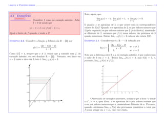 Limite e Continuidade (J. Adonai) - 14
2-1 Exerc´ıcio
Resposta
Considere f como no exemplo anterior. Ache
δ > 0 de modo que
|x − 1| < δ =⇒ |f(x) − 1| < .
Qual o limite de f quando x tende a 1?
Exemplo 2.3. Considere a fun¸c˜ao g deﬁnida em R − {2} por
g(x) =
(2x − 1)(x − 2)
x − 2
.
Como x−2
x−2
= 1, sempre que x = 2, vemos que g coincide com f, do
exemplo anterior, em seu dom´ınio R − {2}. Portanto, seu limte em
x = 2 existe e deve ser 3, isto ´e: limx→2 g(x) = 3.
x
y
Note, agora, que,
lim
x→0
g(x) = −1, lim
x→1
g(x) = 1, e lim
x→ 1
2
g(x) = 0.
E quando x se aproxima de 2, o que ocorre com os correspondentes
valores de f(x)? Quando x se aproxima de 2, ou por valores menores que
2 (pela esquerda) ou por valores maiores que 2 (pela direita), mantendo-
se diferente de 2, notamos que f(x) toma valores t˜ao pr´oximos de 3
quanto quisermos. Ent˜ao, limx→2 f(x) = 3 embora n˜ao exista f(2).
Exemplo 2.4. Consideremos h : R −→ R deﬁnida por
h(x) =



(2x − 1)(x − 2)
x − 2
, se x = 2
5, se x = 2
Note que a diferen¸ca entre h e g, do exemplo anterior, ´e que conhecemos
o valor de h em x = 2. Temos limx→2 h(x) = 3, mas h(2) = 5, e,
portanto, limx→2 h(x) = f(2).
x
y
Observando os exemplos anteriores, notamos que a frase “x tende
a a”, x → a, quer dizer: x se aproxima de a por valores maiores que
a ou por valores menores que a, mantendo-se diferente de a. Portanto,
quando calculamos limx→a f(x) n˜ao precisamos considerar o valor que
f possa atingir em x = x0, caso este exista.
 
