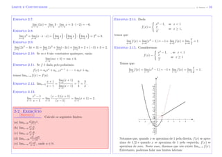 Limite e Continuidade (J. Adonai) - 16
Exemplo 2.7.
lim
x→−2
(3x) = lim
x→−2
3 · lim
x→−2
x = 3 · (−2) = −6.
Exemplo 2.8.
lim
x→2
x3
= lim
x→2
(x · x · x) = lim
x→2
x · lim
x→2
x · lim
x→2
x = 23
= 8.
Exemplo 2.9.
lim
x→1
(2x2
− 3x + 3) = lim
x→1
2x2
+ lim
x→1
(−3x) + lim
x→1
3 = 2 + (−3) + 3 = 2.
Exemplo 2.10. Se m e b s˜ao constantes quaisquer, ent˜ao
lim
x→a
(mx + b) = ma + b.
Exemplo 2.11. Se f ´e dada pelo polinˆomio
f(x) = anxn
+ an−1xn−1
+ · · · + a1x + a0,
temos limx→a f(x) = f(a).
Exemplo 2.12. limx→5
x + 1
x − 1
=
lim
x→5
(x + 1)
lim
x→5
(x − 1)
=
6
4
=
3
2
.
Exemplo 2.13.
lim
x→1
x2
− 1
x − 1
= lim
x→1
(x − 1)(x + 1)
(x − 1)
= lim
x→1
(x + 1) = 2.
2-2 Exerc´ıcio
Resposta
Calcule os seguintes limites.
(a) limx→0
x2+x−1
x2+1
.
(b) limx→2
x2−4
x−2
.
(c) limx→2
x3−8
x−2
.
(d) limx→10
x30−1030
x−10
.
(e) limx→a
xn−an
x−a
, onde n ∈ N.
Exemplo 2.14. Dada
f(x) =
x2
− 1, se x < 1
x
2
, se x ≥ 1,
temos que
lim
x→0
f(x) = lim
x→0
(x2
− 1) = −1 e lim
x→2
f(x) = lim
x→0
x
2
= 1
Exemplo 2.15. Consideremos
f(x) =
x2
− 1, , se x < 1
x
2
, se x ≥ 1
Temos que:
lim
x→0
f(x) = lim
x→0
(x2
− 1) = −1 e lim
x→2
f(x) = lim
x→2
x
2
= 1.
x
y
Notamos que, quando x se aproxima de 1 pela direita, f(x) se apro-
xima de 1/2 e quando x se aproxima de 1 pela esquerda, f(x) se
aproxima de zero. Neste caso, dizemos que n˜ao existe limx→1 f(x).
Entretanto, podemos falar nos limites laterais:
 