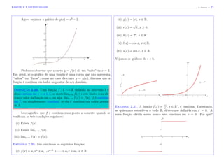 Limite e Continuidade (J. Adonai) - 21
Agora vejamos o gr´aﬁco de g(x) = x3
− 2.
x
y
Podemos observar que a curva y = f(x) d´a um “salto”em x = 2.
Em geral, se o gr´aﬁco de uma fun¸c˜ao ´e uma curva que n˜ao apresenta
“saltos” ou “furos”, como no caso da curva y = g(x), dizemos que a
fun¸c˜ao ´e cont´ınua em todos os pontos de seu dom´ınio.
Definic¸˜ao 2.29. Uma fun¸c˜ao f : I −→ R deﬁnida no intervalo I ´e
dita cont´ınua em x = a ∈ I, se existe limx→a f(x) e este limite coincide
com o valor da fun¸c˜ao em a, ou seja: limx→a f(x) = f(a). f ´e cont´ınua
em I, ou simplesmente cont´ınua, se ela ´e cont´ınua em todos pontos
de I.
Isto signiﬁca que f ´e cont´ınua num ponto a somente quando se
veriﬁcam as trˆes condi¸c˜oes seguintes:
(i) Existe f(a).
(ii) Existe limx→a f(x).
(iii) limx→a f(x) = f(a).
Exemplo 2.30. S˜ao cont´ınuas as seguintes fun¸c˜oes:
(i) f(x) = anxn
+ an−1xn−1
+ · · · + a1x + a0, x ∈ R.
(ii) g(x) = |x|, x ∈ R.
(iii) r(x) =
√
x, x ≥ 0.
(iv) h(x) = 2x
, x ∈ R.
(v) l(x) = cos x, x ∈ R.
(vi) s(x) = sen x, x ∈ R.
Vejamos os gr´aﬁcos de r e h.
x x
y =
√
x
y = 2x
y
y
Exemplo 2.31. A fun¸c˜ao f(x) = |x|
x
, x ∈ R∗
, ´e cont´ınua. Entretanto,
se quisermos estendˆe-la a todo R, deveremos deﬁni-la em x = 0. A
nova fun¸c˜ao obtida assim nunca ser´a cont´ınua em x = 0. Por quˆe?
x
y
 