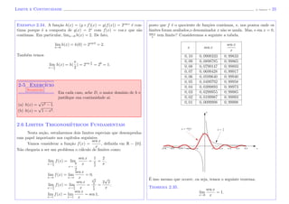 Limite e Continuidade (J. Adonai) - 23
Exemplo 2.34. A fun¸c˜ao h(x) = (g ◦ f)(x) = g(f(x)) = 2cos x
´e con-
tinua porque ´e a composta de g(x) = 2x
com f(x) = cos x que s˜ao
cont´ınuas. Em particular, limx→0 h(x) = 2. De fato,
lim
x→0
h(x) = h(0) = 2cos 0
= 2.
Tamb´em temos
lim
x→ π
2
h(x) = h(
π
2
) = 2cos π
2 = 20
= 1.
2-5 Exerc´ıcio
Sugest˜ao
Em cada caso, ache D, o maior dom´ınio de h e
justiﬁque sua continuidade a´ı.
(a) h(x) =
√
x2 − 1.
(b) h(x) =
√
1 − x2.
2.6 Limites Trigonom´etricos Fundamentais
Nesta se¸c˜ao, estudaremos dois limites especiais que desempenha-
ram papel importante nos cap´ıtulos seguintes.
Vamos considerar a fun¸c˜ao f(x) =
sen x
x
, deﬁnida em R − {0}.
N˜ao chegaria a ser um problema o c´alculo de limites como:
lim
x→ π
2
f(x) = lim
x→
π
2
sen x
x
=
1
π
2
=
2
π
,
lim
x→π
f(x) = lim
x→π
sen x
x
= 0,
lim
x→ π
4
f(x) = lim
x→ π
4
sen x
x
=
√
2
2
π
4
=
2
√
2
π
,
lim
x→1
f(x) = lim
x→1
sen x
x
= sen 1,
posto que f ´e o quociente de fun¸c˜oes cont´ınuas, e, nos pontos onde os
limites foram avaliados,o denominador x n˜ao se anula. Mas, e em x = 0,
sen x
x
tem limite? Consideremos a seguinte a tabela.
x sen x
sen x
x
0, 10 0, 0998333 0, 99833
0, 09 0, 0898785 0, 99865
0, 08 0, 0799147 0, 99893
0, 07 0, 0699428 0, 99917
0, 06 0, 0599640 0, 99940
0, 05 0, 0499792 0, 99958
0, 04 0, 0399893 0, 99973
0, 03 0, 0299955 0, 99985
0, 02 0, 0199987 0, 99993
0, 01 0, 0099998 0, 99998
x
y = 1
x
y = sen x
x
y
´E isso mesmo que ocorre, ou seja, temos o seguinte teorema.
Teorema 2.35.
lim
x→0
sen x
x
= 1.
 